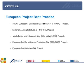 CESGA IS:
European Project Best Practice
– eBSN: European e-Business Support Network (e-MINDER Project).
– Lifelong Learning Initiatives (e-HOSPITAL Project).
– Youth Employment Support, New Skills Network (YES Project).
– European Grid for e-Science Production Site 2008 (EGEE Project).
– European Grid Initiative (EGI Project)
 