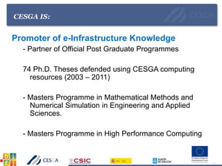 CESGA IS:
Promoter of e-Infrastructure Knowledge
- Partner of Official Post Graduate Programmes
74 Ph.D. Theses defended using CESGA computing
resources (2003 – 2011)
- Masters Programme in Mathematical Methods and
Numerical Simulation in Engineering and Applied
Sciences.
- Masters Programme in High Performance Computing
 