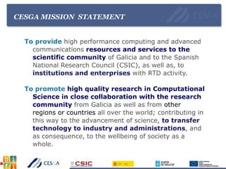 CESGA MISSION STATEMENT
To provide high performance computing and advanced
communications resources and services to the
scientific community of Galicia and to the Spanish
National Research Council (CSIC), as well as, to
institutions and enterprises with RTD activity.
To promote high quality research in Computational
Science in close collaboration with the research
community from Galicia as well as from other
regions or countries all over the world; contributing in
this way to the advancement of science, to transfer
technology to industry and administrations, and
as consequence, to the wellbeing of society as a
whole.
 