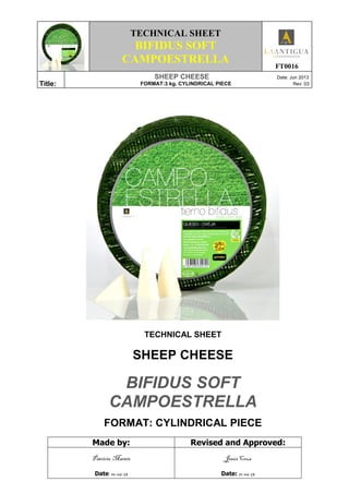 TECHNICAL SHEET
BIFIDUS SOFT
CAMPOESTRELLA FT0016
Title:
SHEEP CHEESE Date: Jun 2013
FORMAT:3 kg. CYLINDRICAL PIECE Rev: 03
TECHNICAL SHEET
SHEEP CHEESE
BIFIDUS SOFT
CAMPOESTRELLA
FORMAT: CYLINDRICAL PIECE
Made by: Revised and Approved:
Patricia Martín
Date: 10-06-13
Jesús Cruz
Date: 11-06-13
 