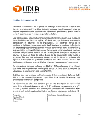 10
FACULTAD DE
INGENIERIA Y NEGOCIOS
ESCUELA DE INGENIERIA
Análisis de Mercado de BI
El exceso de información no es poder, sin embargo el conocimiento si, con mucha
frecuencia el tratamiento y análisis de la información y los datos generados por las
propias empresas suelen convertirse en verdaderos problemas y por lo tanto la
toma de decisiones se vuelve desesperadamente lento.
Las tecnologías de BI como lo mencionamos anteriormente sirven para mejorar la
toma de decisiones de forma rápida y eficiente para que finalmente se mejore la
consecución de objetivos de la organización. Los objetivos claves de la
Inteligencia de Negocios son incrementar la eficiencia organizacional y efectiva de
las empresas proporcionando grandes ventajas competitivas frente a al mercado y
sus competidores convirtiéndose en una herramienta fundamental para cualquier
empresa u organización. Algunas de las Tecnologías de Inteligencia de Negocios
apuntan a crear un flujo de datos dentro de la organización más rápido y
accesible. Por otro lado novedosas tecnologías de BI toman un enfoque más
agresivo redefiniendo los procesos existentes con otros nuevos, mucho más
estilizados que eliminan gran cantidad de procesos o crean nuevas capacidades.
En una reciente encuesta realizada por Gartner, BI fue catalogado en el número
dos en la lista de prioridades tecnológicas de los CIO para el 2005, después de
ubicarse en el lugar número dos en el año 2004.
Debido a este nuevo énfasis en BI, el mercado de herramientas de Software de BI
alrededor del mundo creció en un 7.7% en el 2004, basado en estimaciones
preliminares del mercado compuesto.
El crecimiento de 2004 fue conocido por el alto desempeño de vendedores
específicos incluyendo Cognos y Microsoft. El ranking no cambo respecto al año
2003 tal y como se esperaba. Los tres mayores vendedores de herramientas de BI
en el mercado global, según datos Gartner son los que se exponen en la tabla 1.0
Proveedor Posición en el Mercado Compartido
Bussines Objects 1
SAP Institute 2
Cognos 3
 