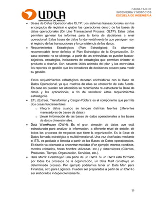 13
FACULTAD DE
INGENIERIA Y NEGOCIOS
ESCUELA DE INGENIERIA
Bases de Datos Operacionales OLTP: Los sistemas transaccionales son los
encargados de registrar o grabar las operaciones dentro de las bases de
datos operacionales (On Line Transactional Process: OLTP). Estos datos
permiten generar los informes para la toma de decisiones a nivel
operacional. Estas bases de datos fundamentalmente lo que persiguen son
el registro de las transacciones y la consistencia de los datos.
Requerimientos Estratégicos (Plan Estratégico): Es altamente
recomendable tener definido el Plan Estratégico de la Organización. En
caso extremo no se obtenga, a partir de las entrevistas se pueden buscar:
objetivos, estrategias, indicadores de estrategias que permitan orientar el
producto a diseñar. Son bastante útiles además del plan y las entrevistas
los reportes de gestión que los tomadores de decisiones poseen para medir
su gestión.
Estos requerimientos estratégicos deberán contrastarse con la Base de
Datos Operacional, ya que muchos de ellos se obtendrán de esta fuente.
En caso no puedan ser obtenidos se recomienda re-estructurar la Base de
datos y las aplicaciones, a fin de satisfacer estos requerimientos
estratégicos.
ETL (Extraer, Transformar y Cargar-Poblar): es el componente que permite
dos cosas fundamentales:
o Integrar datos cuando se tengan distintas fuentes (diferentes
manejadores de bases de datos)
o Llevar información de las bases de datos operacionales a las bases
de datos dimensionales.
Data WareHouse (DWH): Es el gran almacén de datos que está
estructurado para analizar la información, a diferente nivel de detalle, de
todos los procesos de negocios que tiene la organización. Es la Base de
Datos llamada estratégica o multidimensional. Una vez diseñadas mediante
el ETL es poblada o llenada a partir de las Bases de Datos operacionales.
El diseño va orientado a encontrar medidas (Por ejemplo: montos vendidos,
montos cobrados, horas hombre utilizadas, etc.) y dimensiones (Clientes,
Productos, Tiempo, Organización, Servicios, etc.).
Data Marts: Constituyen una parte de un DWH. Si un DWH está formado
por todos los procesos de la organización, un Data Mart constituye un
determinado proceso. Por ejemplo podríamos tener un Data Mart para
Finanzas, otro para Logística. Pueden ser preparados a partir de un DWH o
ser elaborados independientemente.
 