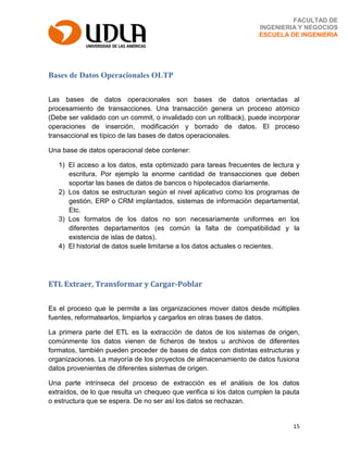 15
FACULTAD DE
INGENIERIA Y NEGOCIOS
ESCUELA DE INGENIERIA
Bases de Datos Operacionales OLTP
Las bases de datos operacionales son bases de datos orientadas al
procesamiento de transacciones. Una transacción genera un proceso atómico
(Debe ser validado con un commit, o invalidado con un rollback), puede incorporar
operaciones de inserción, modificación y borrado de datos. El proceso
transaccional es típico de las bases de datos operacionales.
Una base de datos operacional debe contener:
1) El acceso a los datos, esta optimizado para tareas frecuentes de lectura y
escritura. Por ejemplo la enorme cantidad de transacciones que deben
soportar las bases de datos de bancos o hipotecados diariamente.
2) Los datos se estructuran según el nivel aplicativo como los programas de
gestión, ERP o CRM implantados, sistemas de información departamental,
Etc.
3) Los formatos de los datos no son necesariamente uniformes en los
diferentes departamentos (es común la falta de compatibilidad y la
existencia de islas de datos).
4) El historial de datos suele limitarse a los datos actuales o recientes.
ETL Extraer, Transformar y Cargar-Poblar
Es el proceso que le permite a las organizaciones mover datos desde múltiples
fuentes, reformatearlos, limpiarlos y cargarlos en otras bases de datos.
La primera parte del ETL es la extracción de datos de los sistemas de origen,
comúnmente los datos vienen de ficheros de textos u archivos de diferentes
formatos, también pueden proceder de bases de datos con distintas estructuras y
organizaciones. La mayoría de los proyectos de almacenamiento de datos fusiona
datos provenientes de diferentes sistemas de origen.
Una parte intrínseca del proceso de extracción es el análisis de los datos
extraídos, de lo que resulta un chequeo que verifica si los datos cumplen la pauta
o estructura que se espera. De no ser así los datos se rechazan.
 
