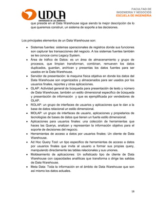 18
FACULTAD DE
INGENIERIA Y NEGOCIOS
ESCUELA DE INGENIERIA
que preside en el Data Warehouse sigue siendo la mejor descripción de lo
que queremos construir, un sistema de soporte a las decisiones.
Los principales elementos de un Data Warehouse son:
Sistemas fuentes: sistemas operacionales de registros donde sus funciones
son capturar las transacciones del negocio. A los sistemas fuentes también
se les conoce como Legacy System.
Área de tráfico de Datos: es un área de almacenamiento y grupo de
procesos, que limpian transforman, combinan, remueven los datos
duplicados, guardan, archivan y presentas los datos fuentes para ser
usados en la Data Warehouse.
Servidor de presentación: la maquina física objetiva en donde los datos del
Data Warehouse son organizados y almacenados para ser usados por los
usuarios finales, reportes y otras aplicaciones.
OLAP: Actividad general de búsqueda para presentación de texto y número
de Data Warehouse, también un estilo dimensional especifico de búsqueda
y presentación de información y que es ejemplificada por vendedores de
OLAP.
ROLAP: un grupo de interfaces de usuarios y aplicaciones que le dan a la
base de datos relacional un estilo dimensional.
MOLAP: un grupo de interfaces de usuario, aplicaciones y propietarios de
tecnologías de bases de datos que tienen un fuerte estilo dimensional.
Aplicaciones para usuarios finales: una colección de herramientas que
haces las Querys, analizan y representan la información objetivo para el
soporte de decisiones del negocio.
Herramientas de acceso a datos por usuarios finales: Un cliente de Data
Warehouse.
Ad Hoc Query Tool: un tipo especifico de herramientas de acceso a datos
por usuarios finales que invita al usuario a formar sus propias query,
manipulando directamente las tablas relacionales y sus uniones.
Moldeamiento de aplicaciones: Un sofisticado tipo de cliente de Data
Warehouse con capacidades analíticas que transforma o dirige las salidas
de Data Warehouse.
Meta Data: Toda la información en el ámbito de Data Warehouse que son
así mismo los datos actuales.
 