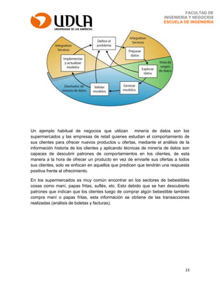 23
FACULTAD DE
INGENIERIA Y NEGOCIOS
ESCUELA DE INGENIERIA
Un ejemplo habitual de negocios que utilizan minería de datos son los
supermercados y las empresas de retail quienes estudian el comportamiento de
sus clientes para ofrecer nuevos productos u ofertas, mediante el análisis de la
información historia de los clientes y aplicando técnicas de minería de datos son
capaces de descubrir patrones de comportamientos en los clientes, de esta
manera a la hora de ofrecer un producto en vez de enviarle sus ofertas a todos
sus clientes, solo se enfocan en aquellos que predicen que tendrán una respuesta
positiva frente al ofrecimiento.
En los supermercados es muy común encontrar en los sectores de bebestibles
cosas como maní, papas fritas, suflés, etc. Esto debido que se han descubierto
patrones que indican que los clientes luego de comprar algún bebestible también
compra maní o papas fritas, esta información se obtiene de las transacciones
realizadas (análisis de boletas y facturas).
 