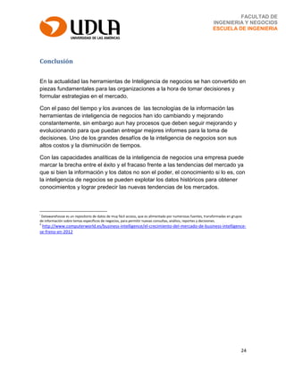 24
FACULTAD DE
INGENIERIA Y NEGOCIOS
ESCUELA DE INGENIERIA
Conclusión
En la actualidad las herramientas de Inteligencia de negocios se han convertido en
piezas fundamentales para las organizaciones a la hora de tomar decisiones y
formular estrategias en el mercado.
Con el paso del tiempo y los avances de las tecnologías de la información las
herramientas de inteligencia de negocios han ido cambiando y mejorando
constantemente, sin embargo aun hay procesos que deben seguir mejorando y
evolucionando para que puedan entregar mejores informes para la toma de
decisiones. Uno de los grandes desafíos de la inteligencia de negocios son sus
altos costos y la disminución de tiempos.
Con las capacidades analíticas de la inteligencia de negocios una empresa puede
marcar la brecha entre el éxito y el fracaso frente a las tendencias del mercado ya
que si bien la información y los datos no son el poder, el conocimiento si lo es, con
la inteligencia de negocios se pueden explotar los datos históricos para obtener
conocimientos y lograr predecir las nuevas tendencias de los mercados.
i
Datawarehouse es un repositorio de datos de muy fácil acceso, que es alimentado por numerosas fuentes, transformadas en grupos
de información sobre temas específicos de negocios, para permitir nuevas consultas, análisis, reportes y decisiones.
ii
http://www.computerworld.es/business-intelligence/el-crecimiento-del-mercado-de-business-intelligence-
se-freno-en-2012
 