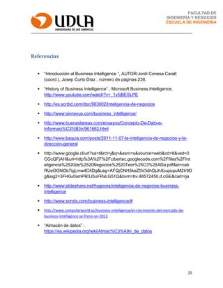 25
FACULTAD DE
INGENIERIA Y NEGOCIOS
ESCUELA DE INGENIERIA
Referencias
 “Introducción al Business Intelligence “, AUTOR:Jordi Conesa Caralt
(coord.), Josep Curto Díaz , número de páginas:238.
 “History of Business Intelligence” , Microsoft Business Intelligence,
http://www.youtube.com/watch?v=_1y5jBESLPE
 http://es.scribd.com/doc/963002/Inteligencia-de-negocios
 http://www.sinnexus.com/business_intelligence/
 http://www.buenastareas.com/ensayos/Concepto-De-Dato-e-
Informaci%C3%B3n/961662.html
 http://www.baquia.com/posts/2011-11-07-la-inteligencia-de-negocios-y-la-
direccion-general
 http://www.google.cl/url?sa=t&rct=j&q=&esrc=s&source=web&cd=8&ved=0
CGcQFjAH&url=http%3A%2F%2Fcibertec.googlecode.com%2Ffiles%2FInt
eligencia%2520de%2520Negocios%2520Teor%25C3%25ADa.pdf&ei=cab
RUeOGNOb7igLmw4C4Dg&usg=AFQjCNH5keZ5V3dhOjJhXcupcpuM2Ir9D
g&sig2=3FH0u0amPR3J5uFRxLG51Q&bvm=bv.48572450,d.cGE&cad=rja
 http://www.slideshare.net/hugoces/inteligencia-de-negocios-business-
intelligence
 http://www.sonda.com/business-intelligence/#
 http://www.computerworld.es/business-intelligence/el-crecimiento-del-mercado-de-
business-intelligence-se-freno-en-2012
 “Almacén de datos” :
https://es.wikipedia.org/wiki/Almac%C3%A9n_de_datos
 