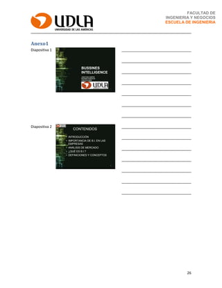 26
FACULTAD DE
INGENIERIA Y NEGOCIOS
ESCUELA DE INGENIERIA
Anexo1
Diapositiva 1
BUSSINES
INTELLIGENCE
JONATHAN CAMPOS
ESTEBAN GONZALES
CARLOS ELMES
1
___________________________________
___________________________________
___________________________________
___________________________________
___________________________________
___________________________________
___________________________________
Diapositiva 2
CONTENIDOS
• INTRODUCCIÓN
• IMPORTANCIA DE B.I. EN LAS
EMPRESAS
• ANÁLISIS DE MERCADO
• ¿QUÉ ES B.I.?
• DEFINICIONES Y CONCEPTOS
2
___________________________________
___________________________________
___________________________________
___________________________________
___________________________________
___________________________________
___________________________________
 