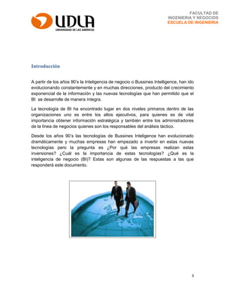 3
FACULTAD DE
INGENIERIA Y NEGOCIOS
ESCUELA DE INGENIERIA
Introducción
A partir de los años 90’s la Inteligencia de negocio o Bussines Intelligence, han ido
evolucionando constantemente y en muchas direcciones, producto del crecimiento
exponencial de la información y las nuevas tecnologías que han permitido que el
BI se desarrolle de manera íntegra.
La tecnología de BI ha encontrado lugar en dos niveles primaros dentro de las
organizaciones uno es entre los altos ejecutivos, para quienes es de vital
importancia obtener información estratégica y también entre los administradores
de la línea de negocios quienes son los responsables del análisis táctico.
Desde los años 90’s las tecnologías de Bussines Inteligence han evolucionado
dramáticamente y muchas empresas han empezado a invertir en estas nuevas
tecnologías pero la pregunta es ¿Por qué las empresas realizan estas
inversiones? ¿Cuál es la importancia de estas tecnologías? ¿Qué es la
inteligencia de negocio (BI)? Estas son algunas de las respuestas a las que
responderá este documento.
 