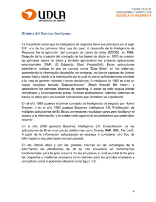 4
FACULTAD DE
INGENIERIA Y NEGOCIOS
ESCUELA DE INGENIERIA
Historia del Bussines Inteligence
Es importante saber que la inteligencia de negocios tiene sus principios en el siglo
XIX, uno de los primeros hitos que dio paso al desarrollo de la Inteligencia de
Negocios fue la aparición del concepto de bases de datos (CODD) en 1969.
Después de la creación del concepto de las bases de datos en 1970 se crearon
las primeras bases de datos y también aparecieron las primeras aplicaciones
empresariales (SAP, JD Edwards, Sibel, PeopleSoft). Estas aplicaciones
permitieron realizar lo que se conoce como “Data Entry” en los sistemas,
aumentando la información disponible, sin embargo, no fueron capaces de ofrecer
acceso fácil y rápido a la información por lo cual no era lo suficientemente eficiente
a la hora de generar reportes o tomar decisiones. A mediados de 1980 se creó un
nuevo concepto llamado “Datawarehouse”i
(Ralph Kimball, Bill Inmon), y
aparecieron los primeros sistemas de reporting. A pesar de todo seguía siendo
complicado y funcionalmente pobre. Existían relativamente potentes sistemas de
bases de datos pero no existían aplicaciones que facilitaran su explotación.
En el año 1989 aparece el primer concepto de Inteligencia de negocio por Howrd
Dresner, y en el año 1990 aparece Bussines Intelligence 1.0. Proliferación de
múltiples aplicaciones de BI. Estos proveedores resultaban caros pero facilitaron el
acceso a la información, y en cierto modo agravaron los problemas que pretendían
resolver.
En el año 2000 apareció Bussines Intelligence 2.0. Consolidación de las
aplicaciones de Bi en unas pocas plataformas como Oracle, SAP, IBM,, Microsoft.
A partir de la información estructurada se empieza a considerar otro tipo de
información y documentación no estructurada.
En los últimos años y con los grandes avances en las tecnologías de la
información las plataformas de BI se han convertido en herramientas
fundamentales para la gran mayoría de las empresas a nivel mundial tanto para
las pequeñas y medianas empresas como también para las grandes empresas y
compañías como lo podemos observar en la figura 1.0.
 