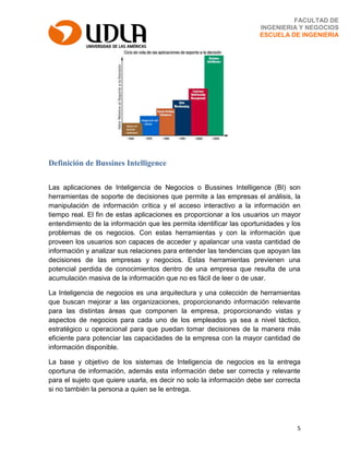 5
FACULTAD DE
INGENIERIA Y NEGOCIOS
ESCUELA DE INGENIERIA
Definición de Bussines Intelligence
Las aplicaciones de Inteligencia de Negocios o Bussines Intelligence (BI) son
herramientas de soporte de decisiones que permite a las empresas el análisis, la
manipulación de información crítica y el acceso interactivo a la información en
tiempo real. El fin de estas aplicaciones es proporcionar a los usuarios un mayor
entendimiento de la información que les permita identificar las oportunidades y los
problemas de os negocios. Con estas herramientas y con la información que
proveen los usuarios son capaces de acceder y apalancar una vasta cantidad de
información y analizar sus relaciones para entender las tendencias que apoyan las
decisiones de las empresas y negocios. Estas herramientas previenen una
potencial perdida de conocimientos dentro de una empresa que resulta de una
acumulación masiva de la información que no es fácil de leer o de usar.
La Inteligencia de negocios es una arquitectura y una colección de herramientas
que buscan mejorar a las organizaciones, proporcionando información relevante
para las distintas áreas que componen la empresa, proporcionando vistas y
aspectos de negocios para cada uno de los empleados ya sea a nivel táctico,
estratégico u operacional para que puedan tomar decisiones de la manera más
eficiente para potenciar las capacidades de la empresa con la mayor cantidad de
información disponible.
La base y objetivo de los sistemas de Inteligencia de negocios es la entrega
oportuna de información, además esta información debe ser correcta y relevante
para el sujeto que quiere usarla, es decir no solo la información debe ser correcta
si no también la persona a quien se le entrega.
 