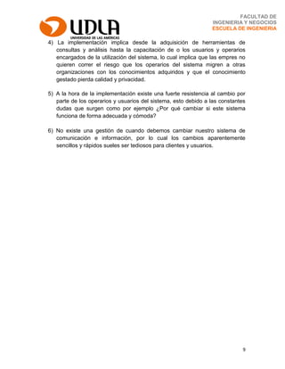 9
FACULTAD DE
INGENIERIA Y NEGOCIOS
ESCUELA DE INGENIERIA
4) La implementación implica desde la adquisición de herramientas de
consultas y análisis hasta la capacitación de o los usuarios y operarios
encargados de la utilización del sistema, lo cual implica que las empres no
quieren correr el riesgo que los operarios del sistema migren a otras
organizaciones con los conocimientos adquiridos y que el conocimiento
gestado pierda calidad y privacidad.
5) A la hora de la implementación existe una fuerte resistencia al cambio por
parte de los operarios y usuarios del sistema, esto debido a las constantes
dudas que surgen como por ejemplo ¿Por qué cambiar si este sistema
funciona de forma adecuada y cómoda?
6) No existe una gestión de cuando debemos cambiar nuestro sistema de
comunicación e información, por lo cual los cambios aparentemente
sencillos y rápidos sueles ser tediosos para clientes y usuarios.
 