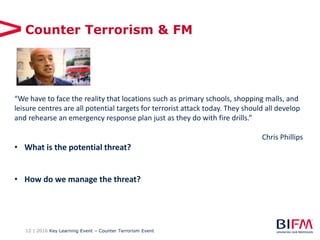 12 | 2016 Key Learning Event – Counter Terrorism Event
Counter Terrorism & FM
“We have to face the reality that locations such as primary schools, shopping malls, and
leisure centres are all potential targets for terrorist attack today. They should all develop
and rehearse an emergency response plan just as they do with fire drills.”
Chris Phillips
• What is the potential threat?
• How do we manage the threat?
 