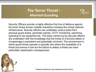 The Terror Threat :
Manned Guarding
Trusted to protect you, your business and your future
Security Officers provide a highly effective first line of defence against
the terror threat across multiple industries including the critical national
infrastructure. Security officers can undertake various tasks from
physical guard duties, perimeter patrols, CCTV monitoring, searching,
operating X-ray equipment etc. The tasks carried out by security officers
are undertaken with the knowledge that the threat of a terrorist attack or
of espionage is persistent and potentially imminent. The environment in
which guard forces operate is typically one where the probability of a
threat occurrence is low but the failure to detect a threat can have
potentially catastrophic consequences.
 