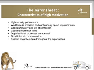 The Terror Threat :
Characteristics of high motivation
Trusted to protect you, your business and your future
• High security performance
• Workforce is proactive and continuously seeks improvements
• Good punctuality and low absenteeism
• Good staff turnover rates
• Organisational processes are run well
• Good internal communication
• Positive security culture throughout the organisation
 