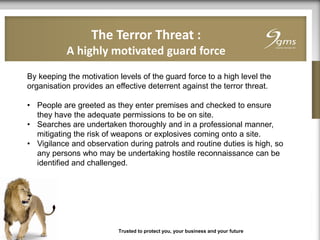 The Terror Threat :
A highly motivated guard force
Trusted to protect you, your business and your future
By keeping the motivation levels of the guard force to a high level the
organisation provides an effective deterrent against the terror threat.
• People are greeted as they enter premises and checked to ensure
they have the adequate permissions to be on site.
• Searches are undertaken thoroughly and in a professional manner,
mitigating the risk of weapons or explosives coming onto a site.
• Vigilance and observation during patrols and routine duties is high, so
any persons who may be undertaking hostile reconnaissance can be
identified and challenged.
 