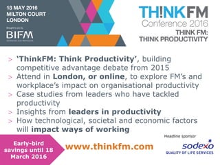Headline sponsor
Headline sponsor
www.bifmawards.org
Headline sponsor
 ‘ThinkFM: Think Productivity’, building
competitive advantage debate from 2015
 Attend in London, or online, to explore FM’s and
workplace’s impact on organisational productivity
 Case studies from leaders who have tackled
productivity
 Insights from leaders in productivity
 How technological, societal and economic factors
will impact ways of working
www.thinkfm.comEarly-bird
savings until 18
March 2016
 