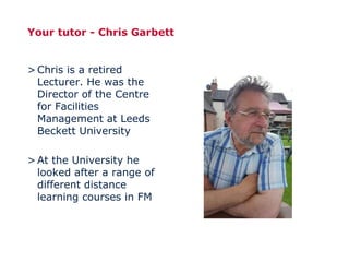 Your tutor - Chris Garbett
>Chris is a retired
Lecturer. He was the
Director of the Centre
for Facilities
Management at Leeds
Beckett University
>At the University he
looked after a range of
different distance
learning courses in FM
 
