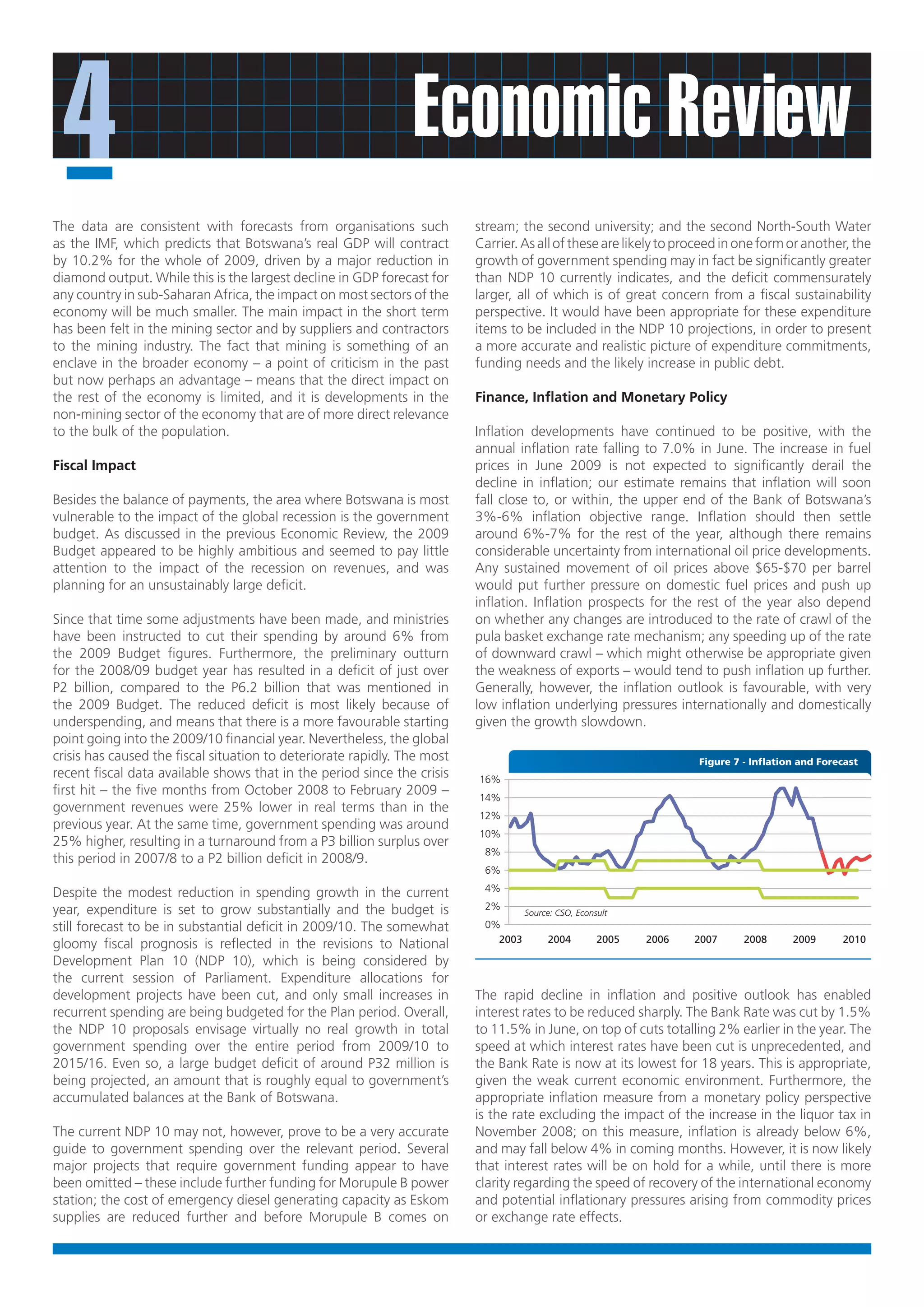 4                                                              Economic Review
The data are consistent with forecasts from organisations such            stream; the second university; and the second North-South Water
as the IMF, which predicts that Botswana’s real GDP will contract         Carrier. As all of these are likely to proceed in one form or another, the
by 10.2% for the whole of 2009, driven by a major reduction in            growth of government spending may in fact be significantly greater
diamond output. While this is the largest decline in GDP forecast for     than NDP 10 currently indicates, and the deficit commensurately
any country in sub-Saharan Africa, the impact on most sectors of the      larger, all of which is of great concern from a fiscal sustainability
economy will be much smaller. The main impact in the short term           perspective. It would have been appropriate for these expenditure
has been felt in the mining sector and by suppliers and contractors       items to be included in the NDP 10 projections, in order to present
to the mining industry. The fact that mining is something of an           a more accurate and realistic picture of expenditure commitments,
enclave in the broader economy – a point of criticism in the past         funding needs and the likely increase in public debt.
but now perhaps an advantage – means that the direct impact on
the rest of the economy is limited, and it is developments in the         Finance, Inflation and Monetary Policy
non-mining sector of the economy that are of more direct relevance
to the bulk of the population.                                            Inflation developments have continued to be positive, with the
                                                                          annual inflation rate falling to 7.0% in June. The increase in fuel
Fiscal Impact                                                             prices in June 2009 is not expected to significantly derail the
                                                                          decline in inflation; our estimate remains that inflation will soon
Besides the balance of payments, the area where Botswana is most          fall close to, or within, the upper end of the Bank of Botswana’s
vulnerable to the impact of the global recession is the government        3%-6% inflation objective range. Inflation should then settle
budget. As discussed in the previous Economic Review, the 2009            around 6%-7% for the rest of the year, although there remains
Budget appeared to be highly ambitious and seemed to pay little           considerable uncertainty from international oil price developments.
attention to the impact of the recession on revenues, and was             Any sustained movement of oil prices above $65-$70 per barrel
planning for an unsustainably large deficit.                              would put further pressure on domestic fuel prices and push up
                                                                          inflation. Inflation prospects for the rest of the year also depend
Since that time some adjustments have been made, and ministries           on whether any changes are introduced to the rate of crawl of the
have been instructed to cut their spending by around 6% from              pula basket exchange rate mechanism; any speeding up of the rate
the 2009 Budget figures. Furthermore, the preliminary outturn             of downward crawl – which might otherwise be appropriate given
for the 2008/09 budget year has resulted in a deficit of just over        the weakness of exports – would tend to push inflation up further.
P2 billion, compared to the P6.2 billion that was mentioned in            Generally, however, the inflation outlook is favourable, with very
the 2009 Budget. The reduced deficit is most likely because of            low inflation underlying pressures internationally and domestically
underspending, and means that there is a more favourable starting         given the growth slowdown.
point going into the 2009/10 financial year. Nevertheless, the global
crisis has caused the fiscal situation to deteriorate rapidly. The most                                             Figure 7 - Inflation and Forecast
recent fiscal data available shows that in the period since the crisis    16%
first hit – the five months from October 2008 to February 2009 –          14%
government revenues were 25% lower in real terms than in the
                                                                          12%
previous year. At the same time, government spending was around
                                                                          10%
25% higher, resulting in a turnaround from a P3 billion surplus over
                                                                           8%
this period in 2007/8 to a P2 billion deficit in 2008/9.
                                                                           6%
                                                                           4%
Despite the modest reduction in spending growth in the current
year, expenditure is set to grow substantially and the budget is           2%
                                                                                    Source: CSO, Econsult
still forecast to be in substantial deficit in 2009/10. The somewhat       0%
                                                                             2003        2004         2005   2006   2007     2008      2009      2010
gloomy fiscal prognosis is reflected in the revisions to National
Development Plan 10 (NDP 10), which is being considered by
the current session of Parliament. Expenditure allocations for
development projects have been cut, and only small increases in           The rapid decline in inflation and positive outlook has enabled
recurrent spending are being budgeted for the Plan period. Overall,       interest rates to be reduced sharply. The Bank Rate was cut by 1.5%
the NDP 10 proposals envisage virtually no real growth in total           to 11.5% in June, on top of cuts totalling 2% earlier in the year. The
government spending over the entire period from 2009/10 to                speed at which interest rates have been cut is unprecedented, and
2015/16. Even so, a large budget deficit of around P32 million is         the Bank Rate is now at its lowest for 18 years. This is appropriate,
being projected, an amount that is roughly equal to government’s          given the weak current economic environment. Furthermore, the
accumulated balances at the Bank of Botswana.                             appropriate inflation measure from a monetary policy perspective
                                                                          is the rate excluding the impact of the increase in the liquor tax in
The current NDP 10 may not, however, prove to be a very accurate          November 2008; on this measure, inflation is already below 6%,
guide to government spending over the relevant period. Several            and may fall below 4% in coming months. However, it is now likely
major projects that require government funding appear to have             that interest rates will be on hold for a while, until there is more
been omitted – these include further funding for Morupule B power         clarity regarding the speed of recovery of the international economy
station; the cost of emergency diesel generating capacity as Eskom        and potential inflationary pressures arising from commodity prices
supplies are reduced further and before Morupule B comes on               or exchange rate effects.
 