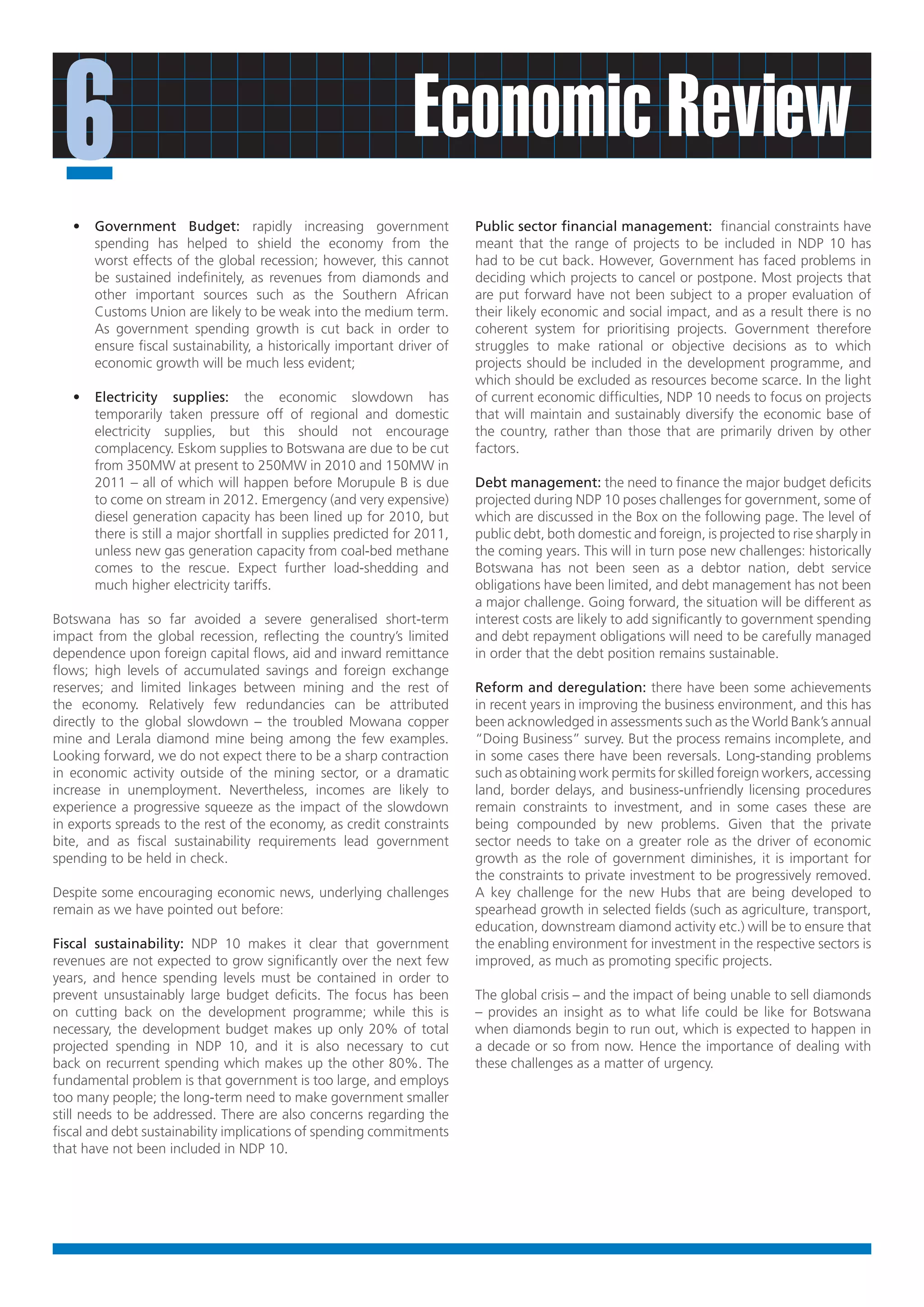 6                                                              Economic Review
   •   Government Budget: rapidly increasing government                   Public sector financial management: financial constraints have
       spending has helped to shield the economy from the                 meant that the range of projects to be included in NDP 10 has
       worst effects of the global recession; however, this cannot        had to be cut back. However, Government has faced problems in
       be sustained indefinitely, as revenues from diamonds and           deciding which projects to cancel or postpone. Most projects that
       other important sources such as the Southern African               are put forward have not been subject to a proper evaluation of
       Customs Union are likely to be weak into the medium term.          their likely economic and social impact, and as a result there is no
       As government spending growth is cut back in order to              coherent system for prioritising projects. Government therefore
       ensure fiscal sustainability, a historically important driver of   struggles to make rational or objective decisions as to which
       economic growth will be much less evident;                         projects should be included in the development programme, and
                                                                          which should be excluded as resources become scarce. In the light
   •   Electricity supplies: the economic slowdown has                    of current economic difficulties, NDP 10 needs to focus on projects
       temporarily taken pressure off of regional and domestic            that will maintain and sustainably diversify the economic base of
       electricity supplies, but this should not encourage                the country, rather than those that are primarily driven by other
       complacency. Eskom supplies to Botswana are due to be cut          factors.
       from 350MW at present to 250MW in 2010 and 150MW in
       2011 – all of which will happen before Morupule B is due           Debt management: the need to finance the major budget deficits
       to come on stream in 2012. Emergency (and very expensive)          projected during NDP 10 poses challenges for government, some of
       diesel generation capacity has been lined up for 2010, but         which are discussed in the Box on the following page. The level of
       there is still a major shortfall in supplies predicted for 2011,   public debt, both domestic and foreign, is projected to rise sharply in
       unless new gas generation capacity from coal-bed methane           the coming years. This will in turn pose new challenges: historically
       comes to the rescue. Expect further load-shedding and              Botswana has not been seen as a debtor nation, debt service
       much higher electricity tariffs.                                   obligations have been limited, and debt management has not been
                                                                          a major challenge. Going forward, the situation will be different as
Botswana has so far avoided a severe generalised short-term               interest costs are likely to add significantly to government spending
impact from the global recession, reflecting the country’s limited        and debt repayment obligations will need to be carefully managed
dependence upon foreign capital flows, aid and inward remittance          in order that the debt position remains sustainable.
flows; high levels of accumulated savings and foreign exchange
reserves; and limited linkages between mining and the rest of             Reform and deregulation: there have been some achievements
the economy. Relatively few redundancies can be attributed                in recent years in improving the business environment, and this has
directly to the global slowdown – the troubled Mowana copper              been acknowledged in assessments such as the World Bank’s annual
mine and Lerala diamond mine being among the few examples.                “Doing Business” survey. But the process remains incomplete, and
Looking forward, we do not expect there to be a sharp contraction         in some cases there have been reversals. Long-standing problems
in economic activity outside of the mining sector, or a dramatic          such as obtaining work permits for skilled foreign workers, accessing
increase in unemployment. Nevertheless, incomes are likely to             land, border delays, and business-unfriendly licensing procedures
experience a progressive squeeze as the impact of the slowdown            remain constraints to investment, and in some cases these are
in exports spreads to the rest of the economy, as credit constraints      being compounded by new problems. Given that the private
bite, and as fiscal sustainability requirements lead government           sector needs to take on a greater role as the driver of economic
spending to be held in check.                                             growth as the role of government diminishes, it is important for
                                                                          the constraints to private investment to be progressively removed.
Despite some encouraging economic news, underlying challenges             A key challenge for the new Hubs that are being developed to
remain as we have pointed out before:                                     spearhead growth in selected fields (such as agriculture, transport,
                                                                          education, downstream diamond activity etc.) will be to ensure that
Fiscal sustainability: NDP 10 makes it clear that government              the enabling environment for investment in the respective sectors is
revenues are not expected to grow significantly over the next few         improved, as much as promoting specific projects.
years, and hence spending levels must be contained in order to
prevent unsustainably large budget deficits. The focus has been           The global crisis – and the impact of being unable to sell diamonds
on cutting back on the development programme; while this is               – provides an insight as to what life could be like for Botswana
necessary, the development budget makes up only 20% of total              when diamonds begin to run out, which is expected to happen in
projected spending in NDP 10, and it is also necessary to cut             a decade or so from now. Hence the importance of dealing with
back on recurrent spending which makes up the other 80%. The              these challenges as a matter of urgency.
fundamental problem is that government is too large, and employs
too many people; the long-term need to make government smaller
still needs to be addressed. There are also concerns regarding the
fiscal and debt sustainability implications of spending commitments
that have not been included in NDP 10.
 