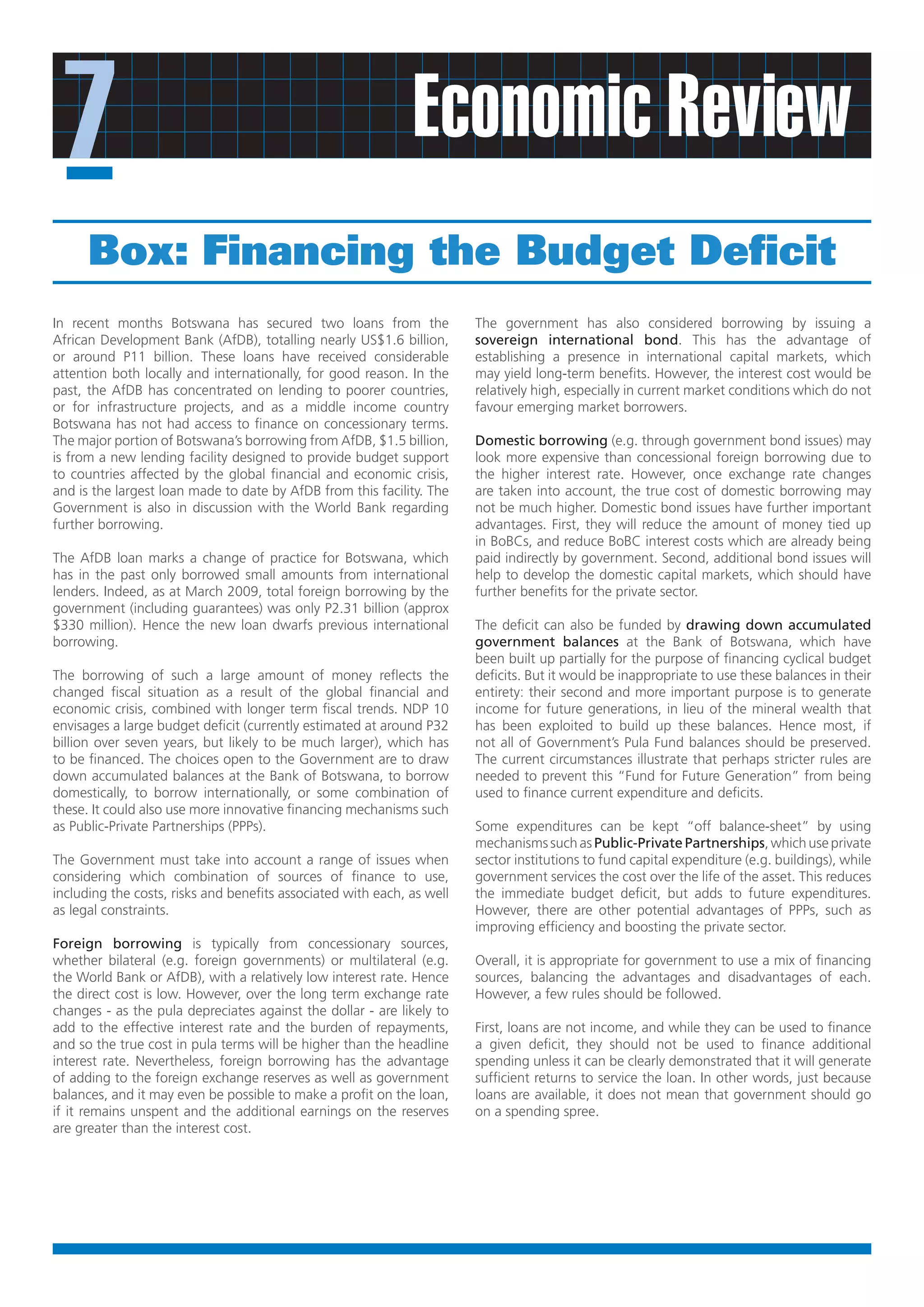 7                                                            Economic Review
      Box: Financing the Budget Deficit
In recent months Botswana has secured two loans from the                The government has also considered borrowing by issuing a
African Development Bank (AfDB), totalling nearly US$1.6 billion,       sovereign international bond. This has the advantage of
or around P11 billion. These loans have received considerable           establishing a presence in international capital markets, which
attention both locally and internationally, for good reason. In the     may yield long-term benefits. However, the interest cost would be
past, the AfDB has concentrated on lending to poorer countries,         relatively high, especially in current market conditions which do not
or for infrastructure projects, and as a middle income country          favour emerging market borrowers.
Botswana has not had access to finance on concessionary terms.
The major portion of Botswana’s borrowing from AfDB, $1.5 billion,      Domestic borrowing (e.g. through government bond issues) may
is from a new lending facility designed to provide budget support       look more expensive than concessional foreign borrowing due to
to countries affected by the global financial and economic crisis,      the higher interest rate. However, once exchange rate changes
and is the largest loan made to date by AfDB from this facility. The    are taken into account, the true cost of domestic borrowing may
Government is also in discussion with the World Bank regarding          not be much higher. Domestic bond issues have further important
further borrowing.                                                      advantages. First, they will reduce the amount of money tied up
                                                                        in BoBCs, and reduce BoBC interest costs which are already being
The AfDB loan marks a change of practice for Botswana, which            paid indirectly by government. Second, additional bond issues will
has in the past only borrowed small amounts from international          help to develop the domestic capital markets, which should have
lenders. Indeed, as at March 2009, total foreign borrowing by the       further benefits for the private sector.
government (including guarantees) was only P2.31 billion (approx
$330 million). Hence the new loan dwarfs previous international         The deficit can also be funded by drawing down accumulated
borrowing.                                                              government balances at the Bank of Botswana, which have
                                                                        been built up partially for the purpose of financing cyclical budget
The borrowing of such a large amount of money reflects the              deficits. But it would be inappropriate to use these balances in their
changed fiscal situation as a result of the global financial and        entirety: their second and more important purpose is to generate
economic crisis, combined with longer term fiscal trends. NDP 10        income for future generations, in lieu of the mineral wealth that
envisages a large budget deficit (currently estimated at around P32     has been exploited to build up these balances. Hence most, if
billion over seven years, but likely to be much larger), which has      not all of Government’s Pula Fund balances should be preserved.
to be financed. The choices open to the Government are to draw          The current circumstances illustrate that perhaps stricter rules are
down accumulated balances at the Bank of Botswana, to borrow            needed to prevent this “Fund for Future Generation” from being
domestically, to borrow internationally, or some combination of         used to finance current expenditure and deficits.
these. It could also use more innovative financing mechanisms such
as Public-Private Partnerships (PPPs).                                  Some expenditures can be kept “off balance-sheet” by using
                                                                        mechanisms such as Public-Private Partnerships, which use private
The Government must take into account a range of issues when            sector institutions to fund capital expenditure (e.g. buildings), while
considering which combination of sources of finance to use,             government services the cost over the life of the asset. This reduces
including the costs, risks and benefits associated with each, as well   the immediate budget deficit, but adds to future expenditures.
as legal constraints.                                                   However, there are other potential advantages of PPPs, such as
                                                                        improving efficiency and boosting the private sector.
Foreign borrowing is typically from concessionary sources,
whether bilateral (e.g. foreign governments) or multilateral (e.g.      Overall, it is appropriate for government to use a mix of financing
the World Bank or AfDB), with a relatively low interest rate. Hence     sources, balancing the advantages and disadvantages of each.
the direct cost is low. However, over the long term exchange rate       However, a few rules should be followed.
changes - as the pula depreciates against the dollar - are likely to
add to the effective interest rate and the burden of repayments,        First, loans are not income, and while they can be used to finance
and so the true cost in pula terms will be higher than the headline     a given deficit, they should not be used to finance additional
interest rate. Nevertheless, foreign borrowing has the advantage        spending unless it can be clearly demonstrated that it will generate
of adding to the foreign exchange reserves as well as government        sufficient returns to service the loan. In other words, just because
balances, and it may even be possible to make a profit on the loan,     loans are available, it does not mean that government should go
if it remains unspent and the additional earnings on the reserves       on a spending spree.
are greater than the interest cost.
 