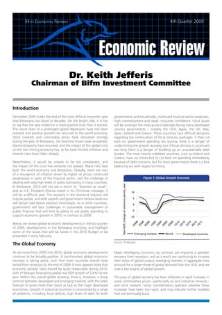 4th Quarter 2009




                                        Dr. Keith Jefferis
             Chairman of Bifm Investment Committee


Introduction
December 2009 marks the end of the most difficult economic year         governments and households, continued financial sector weakness,
that Botswana has faced in decades. On the bright side, it is fair      high unemployment and weak consumer confidence. Fiscal issues
to say that the year ended on a more positive note than it started.     will be amongst the most acute challenges facing many developed
The worst fears of a prolonged global depression have not been          country governments – notably the USA, Japan, the UK, Italy,
realised, and positive growth has returned to the world economy.        Spain, Ireland and Greece. These countries face difficult decisions
Stock markets and commodity prices have recovered strongly              regarding the continuation of fiscal stimulus packages: if they cut
during the year. In Botswana, the diamond mines have re-opened,         back on government spending too quickly, there is a danger of
diamond exports have resumed, and the impact of the global crisis       undermining the growth recovery, but if fiscal stimulus is continued
on the non-mining economy has, so far, been limited. Inflation and      too long there is a danger of building up an unsustainable debt
interest rates have fallen sharply.                                     burden. The most heavily indebted countries, such as Ireland and
                                                                        Greece, have no choice but to cut back on spending immediately
Nevertheless, it would be unwise to be too complacent, and              because of debt concerns, but for most governments there is a fine
the impact of the crisis has certainly not passed. Many risks face      balancing act with regard to timing.
both the world economy and Botswana. Globally, there are risks
of a resurgence of inflation driven by higher oil prices; continued
weaknesses in parts of the financial sector; and the challenge of
dealing with very high levels of public borrowing in many countries.
In Botswana, 2010 will not see a return to “business as usual”,
and as H.E. President Khama noted in his Christmas message, it
will be a difficult year. The recovery in the diamond industry will
only be partial, and both exports and government mineral revenues
will remain well below previous trend levels. As in other countries,
government will face challenges in sustainable management of
public finances that will limit its ability to use public spending to
support economic growth in 2010, in contrast to 2009.

Below, we review global economic developments in the last quarter
of 2009, developments in the Botswana economy, and highlight
some of the issues that will be faced in the 2010 Budget to be
presented in early February.

The Global Economy
As we move from 2009 into 2010, global economic developments            Major developing countries, by contrast, are enjoying a speedier
continue to be broadly positive. A synchronised global economic         recovery from recession, and as a result are continuing to increase
recovery is taking place, such that most countries should have          their share of global output; emerging markets in aggregate now
exited from recession by the end of 2009. It now appears likely that    account for a larger share of global demand than the USA, and are
economic growth rates should be quite respectable during 2010,          now a key engine of global growth.
with J P Morgan forecasting global real GDP growth of 3.4% for the
year. Within the overall global recovery, there is, however, a sharp    The pace of global recovery has been reflected in rapid increases in
contrast between developed and emerging markets, with the latter        some commodities prices - particularly oil and industrial minerals -
forecast to grow more than twice as fast as the major developed         and stock markets. Some commentators question whether these
economies. Growth in industrial countries is constrained by a range     increases have been too rapid, and may indicate further bubbles
of problems, including fiscal deficits, high levels of debt for both    that will eventually burst.
 