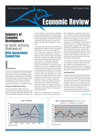 Bifm Economic Review                                                                                               4th Quarter 2006




                                                                 Economic Review
                                                   a result, inflation is currently being measured    Bank of Botswana s desired range of 4% -
Summary of                                         by a combination of the old and new baskets,       7%, and there is unlikely to be any significant
                                                                                                      reduction in interest rates while this remains
Economic                                           which could introduce some unpredictability
                                                   into the measurement of inflation through to       the case. The prospects for any reduction in

Developments                                       September 2007, by which time the new
                                                   basket will have been in operation for a full
                                                                                                      interest rates will be balanced by the
                                                                                                      resurgence in credit growth, which reached
                                                   year.                                              14.9% over the 12 months to November,
Dr Keith Jefferis,                                 Having said that, inflation has continued its
                                                                                                      above the BoB s range of 11% - 14%. Recent
                                                                                                      growth has largely been driven by credit to
Chairman of                                        steady decline, falling to 8.8% in November
                                                   2006, down from 9.2% in October (see
                                                                                                      the private business sector, at over 20%,
                                                                                                      while credit to households grew by 15% in
Bifm Investment                                    Fig.1). There were a number of reasons for
                                                   this, including the reduction in fuel prices,
                                                                                                      the year to November. Nevertheless, annual
                                                                                                      credit growth may begin to fall soon, as
Committee                                          which now have a larger weight in the revised
                                                   CPI basket. However, the softening of price
                                                                                                      shorter term (quarterly) growth rates have
                                                                                                      already peaked (see Fig.2).
                                                   pressures was more broadly based than this,
                                                   with 5 of the 12 CPI basket categories             The reduction in inflation, while international




I                                                  experiencing price reductions between              and regional inflation has been rising, has
                                                   October and November, and besides lower            also helped to close the gap between
                                                   fuel prices, there was a noticeable reduction      Botswana s inflation rate and the average of
   ntroduction                                     in food costs. While the reduction in inflation    its trading partners (see Fig.3), thus supporting
                                                   was anticipated, the weakness of international     Botswana s international competitiveness.
Economic conditions were substantially better      oil prices means that the decline in inflation
by the end of 2006 than they were at the                                                              Exchange Rates
                                                   has been faster than expected. Our current
beginning of the year, with declining inflation,                                                      Exchange rates have stabilised somewhat
                                                   forecast is for inflation to continue to decline
strong exports, improved business confidence,                                                         recently, with the rand recovering much of
                                                   during the first half of 2007, to around 7%,
and several major investment projects given                                                           the ground that it lost against the US dollar
                                                   although if there is a further significant
the go-ahead. These factors are likely to                                                             during the third quarter of 2006. The pula
                                                   reduction in fuel prices inflation could fall
persist during 2007, which should see a                                                               ended the year at R1.16, and P6.03 to the
                                                   below this level. In addition, although it is
continued improvement in economic activity.                                                           US dollar, with the overall trade-weighted
                                                   too early to assess the impact of the new
Inflation and Monetary Policy                      basket on inflation, the likelihood is that the    exchange rate depreciating by 4.5% over
                                                   new basket will itself lead to a reduction in      the year (see Fig.4). Compared to our
The Central Statistics Office (CSO) has                                                               forecasts a year ago, the pula (and rand)
                                                   measured inflation.
introduced a new Consumer Price Index (CPI)                                                           have been weaker than expected against the
basket, rebased to September 2006 and with         While the continued decline in inflation is
a much expanded coverage (see feature). As         good news, it still remains well above the                                         continue...



                            Figure 1: Inflation                                         Figure 2: Credit Growth Rates (quarterly, annualised)
 