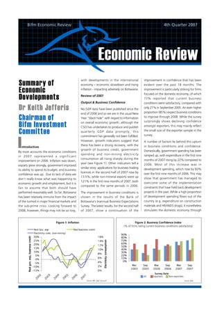 Bifm Economic Review                                                                                                 4th Quarter 2007




                                                                      Economic Review
Summary of
                                                   with developments in the international                   improvement in confidence that has been
                                                   economy – economic slowdown and rising                   evident over the past 18 months. The

Economic                                           inflation - impacting adversely on Botswana.             improvement is particularly striking for firms

Developments
                                                                                                            focused on the domestic economy, of which
                                                   Review of 2007
                                                                                                            77% reported that current business
                                                   Output & Business Confidence                             conditions were satisfactory, compared with
Dr Keith Jefferis                                  No GDP data have been published since the                only 21% in September 2005. An even higher
                                                                                                            proportion (85%) expect business conditions
                                                   end of 2006 and so we are in the usual New
Chairman of                                        Year “black hole” with regard to information             to improve through 2008. While the survey

Bifm Investment                                    on overall economic growth; although the                 surprisingly shows declining confidence
                                                   CSO has undertaken to produce and publish                amongst exporters, this may mainly reflect

Committee                                          qu arte rly GDP d ata prom ptly , this
                                                   commitment has generally not been fulfilled.
                                                                                                            the small size of the exporter sample in the
                                                                                                            survey.
                                                   However, growth indicators suggest that                  A number of factors lie behind this upturn
                                                   there has been a strong recovery, with the               in business conditions and confidence.
                                                   growth of business credit, government                    Domestically, government spending has been
By most accounts the economic conditions
                                                   spending and non-mining electricity                      ramped up, with expenditure in the first nine
in 20 0 7 re pre sen te d a sign ific an t
                                                   consumption all rising sharply during the                months of 2007 rising by 22% compared to
improvement on 2006. Inflation was down,
                                                   year (see Figure 1). Other indicators tell a             2006. Most of this increase was in
exports grew strongly, government improved
                                                   similar story: applications for business trading         development spending, which rose by 60%
its ability to spend its budget, and business
                                                   licences in the second half of 2007 rose by              over the first nine months of 2006. This may
confidence was up. Due to lack of data we
                                                   13.5%, while non-mineral exports were up                 show that government has managed to
don’t really know what was happening to
                                                   121% in the first nine months of 2007, both              overcome some of the implementation
economic growth and employment, but it is
                                                   compared to the same periods in 2006.
fair to assume that both should have                                                                        constraints that have held back development
performed reasonably well. So far, Botswana        The improvement in business conditions is                projects in the past. While a high proportion
has been relatively immune from the impact         shown in the results of the Bank of                      of development spending flows out of the
of the turmoil in major financial markets and      Botswana’s biannual Business Expectations                country (e.g. expenditure on construction
the sub-prime crisis. Looking forward to           Survey. The latest results, for the second half          materials and HIV/AIDS drugs), it nonetheless
2008, however, things may not be so rosy,          of 2007, show a continuation of the                      stimulates the domestic economy through


                             Figure 1: Inflation                                               Figure 2: Business Confidence Index
                                                                                      (% of firms rating current business conditions satisfactory)




                                                                                                                    Survey Date
                                                                                                           All     Exporters    Non-exporters
                                                       Source: BPC, BoB, Econsult                                                               Source: BoB




                                                                                     Source: BoB, CSO, Econsult
 
