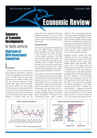 Bifm Economic Review                                                                                    1st Quarter 2008




                                                                  Economic Review
Summary                                       impact of economic slowdown in the major
                                              developed economies as a result of the
                                                                                               growth of 12%, is particularly significant,
                                                                                               as the sector had been struggling for several

of Economic                                   credit crunch and the associated crisis in the
                                              financial sector, which could affect export
                                                                                               years. Export data suggest that the textiles
                                                                                               sector has been growing rapidly, but apart
Developments                                  performance.                                     from this it is unfortunately not possible to
                                                                                               distinguish which particular component of
                                              Economic Growth
Dr Keith Jefferis                             The economic growth data released along
                                                                                               the manufacturing sector has done well,
                                                                                               as the CSO classes 75% of manufacturing
                                              with the 20087 Budget, covering the
Chairman of
                                                                                               output simply as “other manufacturing”
                                              period July 2006 to June 2007, confirmed         (i.e. not meat, beverages or textiles).

Bifm Investment                               earlier indications that there had been
                                              a strong growth recovery in late 2006
                                                                                               Although economic growth has been

Committee
                                                                                               impressive, this has not translated into
                                              and early 2007. Overall GDP growth rose
                                                                                               strong employment growth. Total formal
                                              from (a revised) 0.6% in the previous year
                                                                                               sector employment rose by only 2.4%



I
                                              (2005/6) to 6.2% in 2006/07. The growth
                                                                                               between March 2006 and March 2007,
                                              recovery in the non-mining private sector
                                                                                               spread more or less equally across the
                                              was particularly impressive; after several
 ntroduction                                                                                   private sector and government. This result
                                              years of a downward growth trend, growth
                                                                                               is disappointing, as the rapid growth of
In common with much of the rest of the        picked up from (a revised) 5.7% to 9.7%.
                                                                                               the private sector noted above would be
world, Botswana experienced a mixed set
                                              The recovery in growth was broad-based,          expected to lead to much faster job growth.
of economic developments during the first
                                              with transport and communications, trade,        But there appears to be inconsistency
quarter of 2008. While the most recent        manufacturing and construction the fastest       between the employment data and the
growth data and related indicators show       growing sectors, and all showing much            GDP growth data, which could make one
that the economy performed strongly           faster growth than in the previous year.         (or both) of the data series unreliable.
through 2007, recent months have been         Although this is only one year of data, these    For instance, employment in the fastest
less positive. Inflation has risen sharply,   growth results show that some economic           growing economic sector – transport and
and shows signs of increasing further over    diversification has taken place, which is        communications – supposedly contracted
the next few months before beginning to       in turn consistent with the picture that         by 5.1%, even though the sector grew by
fall towards the end of the year. Botswana    has been emerging recently of successful         20%, and employment in the non-mining
also faces uncertainty due to power supply    export diversification. The revival of the       private sector as a whole only grew by
problems in Southern Africa, and the          manufacturing sector, which achieved             2.2%, even though output grew by 9.7%.


                  Figure 1: Economic Growth (%)                                      Figure 2: Economic Growth by Sector (%)




                                                  Source: CSO, Econsult                                                         Source: CSO
 