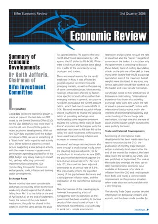 Bifm Economic Review                                                                                      3rd Quarter 2006




                                                              Economic Review
                                                 has appreciated by 7% against the rand         regression analysis yields not just the rate
Summary of                                       (to R1.20=P1) and depreciated by 16%           of crawl but also the “secret” weights of

Economic                                         against the US dollar (to P6.4=$1). While
                                                 there is not much that can be done about
                                                                                                currencies in the basket. It is not clear why
                                                                                                the government is unwilling to disclose
Developments                                     this, it adds to the uncertainty facing
                                                 producers and traders.
                                                                                                these details; fears of inviting speculative
                                                                                                attacks on the pula are unfounded, as there
Dr Keith Jefferis,                               There are several reasons for the rand’s
                                                                                                many other factors that would discourage
                                                                                                speculation even if the crawl and basket
Chairman of                                      weakness: in May, it was affected by
                                                 general negative sentiment towards
                                                                                                weights were disclosed. In any case, any
                                                                                                serious speculator would have worked out
Bifm Investment                                  emerging markets, as well as the peaking
                                                 of some commodities prices. More recently,
                                                                                                the basket and crawl details themselves.

Committee                                        however, it has been affected by factors
                                                 more specific to South Africa rather than
                                                                                                As Moody’s noted in their 2006 review of
                                                                                                Botswana’s credit rating, “international




I
                                                 emerging markets in general, as concerns       experience has shown that crawling
                                                 have been rising about the current account     exchange rates work best when the rate
                                                 deficit, which had risen to around 6% of       of crawl is pre-announced”. In line with
    ntroduction                                  GDP. The rand weakened as capital inflows      international best practice and in the
Good data on recent economic growth is           proved insufficient to finance the growing     interests of promoting transparency and
scarce at present; the last data on GDP          deficit at prevailing exchange rates,          understanding of the exchange rate
issued by the Central Statistics Office (CSO)    reinforced by some negative sentiment          mechanism, it is high time that the rate of
for the year 2004/05 is now more than 15         towards the currency. While many of South      crawl and the basket weight components
months old, and thus of little guide to          Africa’s exporters will be happier with the    were publicly disclosed.
recent economic developments. With no            exchange rate closer to R8 than R6 to the
                                                                                                Trade and External Developments
new GDP data expected until the Budget           dollar, the rapid movements in the currency
in February 2006, we are in something of         have raised fears of rising inflation and      Monitoring of international trade
a “black hole” with regard to real activity      increases in interest rates.                   developments has been made easier by a
data. Other evidence presents a mixed                                                           recent innovation by the CSO, the
                                                 Botswana’s exchange rate mechanism also
picture, suggesting a slow pickup in activity,                                                  publication of monthly trade statistics
                                                 went through a small change in July, when
with the major increase in government                                                           within a relatively short period after the
                                                 the crawling peg was adjusted. For 12
development spending provided for in the                                                        end of the month (for instance, the latest
                                                 months from its introduction in June 2005,
2006 Budget only slowly making its impact                                                       data covers the period to July 2006, and
                                                 the pula crawled downwards against the
felt, perhaps reflecting continued                                                              was published in September). This makes
                                                 basket at an annual rate of 5.1%; since
implementation constraints. Our                                                                 the trade data amongst the most up-to-
                                                 July 10th, the crawl has been adjusted
commentary this quarter focuses on                                                              date macroeconomic economic data
                                                 downwards to an annual rate of 3.9%.
exchange rate, trade, inflation and banking                                                     available in Botswana (after data on
                                                 This presumably reflects the expected
sector developments.                                                                            inflation from the CSO and credit growth
                                                 closing of the gap between Botswana and
                                                                                                from BoB), and marks a commendable
Exchange Rates                                   trading partner inflation rates, and the
                                                                                                improvement on the previous situation
                                                 stabilisation of the real effective exchange
Recent months have seen considerable                                                            when trade data was only available with
                                                 rate.
exchange rate volatility, driven by the rand                                                    a very long lag.
weakening sharply against the US dollar –        The effectiveness of the crawling peg is,
                                                 however, hampered by a lack of                 The Monthly Trade Digest provides detailed
falling from R6.15 to the dollar at the end
                                                 transparency over its operation, as the        information on Botswana’s imports and
of April to R7.67 at the end of September.
                                                 government has been unwilling to disclose      exports, and has been made possible by
Given the nature of the pula basket
mechanism, the pula has shared in this           details of the rate of crawl or how it is
volatility; over the same period, the pula       determined. Nevertheless, it is fairly easy
                                                 to work out - simple econometric                                             continue...
 