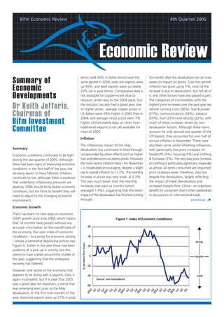 Bifm Economic Review                                                                                           4th Quarter 2005




                                                               Economic Review
                                                 terms (and 20% in dollar terms) over the          Six months after the devaluation we can now
Summary of                                       same period in 2004; soda ash exports were        assess its impact on prices. Over this period,

Economic                                         up 30%; and beef exports were up nearly
                                                 20% (all in pula terms). Comparative data is
                                                                                                   inflation has gone up by 5%; most of the
                                                                                                   increase is due to devaluation, but not all of
Developments                                     not available for copper-nickel (due to
                                                 revisions under way to the 2004 data), but
                                                                                                   it, and other factors have also played a part.
                                                                                                   The categories of commodities with the

Dr Keith Jefferis,                               the industry has also had a good year, due
                                                 to higher prices; average copper prices in
                                                                                                   highest price increases over the past year are
                                                                                                   vehicle running costs (28%), fuel & power
Chairman of                                      US dollars were 28% higher in 2005 than in
                                                 2004, and average nickel prices were 7%
                                                                                                   (27%), communications (26%), tobacco
                                                                                                   (24%), fruit (23%) and vehicles (22%), with
Bifm Investment                                  higher. Unfortunately data on other (non-         much of these increases driven by non-

Committee                                        traditional) exports is not yet available for
                                                 most of 2005.
                                                                                                   devaluation factors. Although these items
                                                                                                   account for only around one quarter of the
                                                                                                   CPI basket, they accounted for over half of
                                                 Inflation
                                                                                                   annual inflation in November. There have
                                                 The inflationary impact of the May                also been some useful offsetting influences,
Summary                                          devaluation has continued to feed through,        with particularly low price increases on
Economic conditions continued to be tight        compounded by other effects such as higher        foodstuffs (9%), housing (4%) and clothing
during the last quarter of 2005. Although        fuel and telecommunications prices. However,      & footwear (2%). The very low price increase
there had been signs of improving economic       the most recent inflation data – for November     on clothing is particularly significant, especially
conditions in the first half of the year, the    – is moderately encouraging, despite a slight     as almost all items consumed are imported;
recovery seems to have faltered. Inflation       rise in overall inflation to 11.3%. The monthly   price increases were, therefore, very low
continues to rise, although there is evidence    increase in prices was very small, at 0.3%.       despite the devaluation, largely reflecting
that underlying inflationary pressures are       This was much lower than the monthly              the impact of trade liberalisation and
abating. 2006 should bring better economic       increases over past six months (which             increased imports from China – an important
conditions, but for firms to benefit they will   averaged 1.4%), suggesting that the direct        benefit for consumers that is often overlooked
need to adjust to the changing economic          impact of the devaluation has finished coming     in discussions of international trade.
environment.                                     through.                                                                            continue...

Economic Growth

There has been no new data on economic
(GDP) growth since June 2004, which means
that 18 months have passed without any
accurate information on the overall state of
the economy. Our own index of economic
conditions – as a proxy for economic activity
– shows a somewhat depressing picture (see
Figure 1). Earlier in the year there had been
evidence of a pick-up in activity, but this
seems to have stalled around the middle of
the year, suggesting that the embryonic
recovery has faltered.

However, one sector of the economy that
appears to be doing well is exports. Data is
again incomplete, but it is clear that 2005
was a good year for exporters, a trend that
was emerging even prior to the May
devaluation. In the first nine months of the
year, diamond exports were up 27% in pula
 