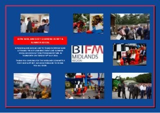 BIFM MIDLANDS KEY LEARNING EVENT &
SUMMER SOCIAL
BIFM MIDLANDS WOULD LIKE TO THANK EVERYONE WHO
ATTENDED THE KEY LEARNING EVENT AND SUMMER
SOCIAL WAS HELD AT DRAYTON MANOR PARK IN
TAMWORTH ON TUESDAY 8TH
JULY 2014.
THANK YOU ON BEHALF OF THE MIDLANDS COMMITTEE
FOR YOUR SUPPORT. WE LOOK FORWARD TO SEEING
YOU ALL SOON.
 