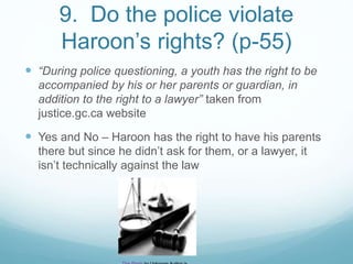 9. Do the police violate
Haroon’s rights? (p-55)
 “During police questioning, a youth has the right to be
accompanied by his or her parents or guardian, in
addition to the right to a lawyer” taken from
justice.gc.ca website
 Yes and No – Haroon has the right to have his parents
there but since he didn’t ask for them, or a lawyer, it
isn’t technically against the law
 
