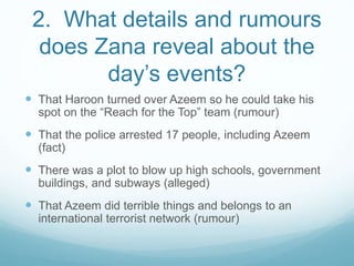 2. What details and rumours
does Zana reveal about the
day’s events?
 That Haroon turned over Azeem so he could take his
spot on the “Reach for the Top” team (rumour)
 That the police arrested 17 people, including Azeem
(fact)
 There was a plot to blow up high schools, government
buildings, and subways (alleged)
 That Azeem did terrible things and belongs to an
international terrorist network (rumour)
 