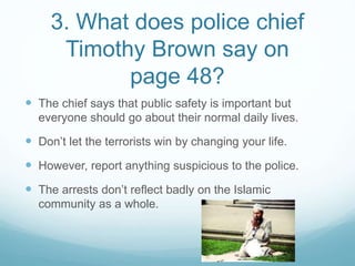 3. What does police chief
Timothy Brown say on
page 48?
 The chief says that public safety is important but
everyone should go about their normal daily lives.
 Don’t let the terrorists win by changing your life.
 However, report anything suspicious to the police.
 The arrests don’t reflect badly on the Islamic
community as a whole.
 