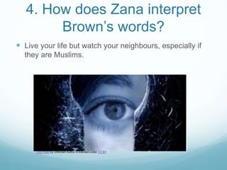 4. How does Zana interpret
Brown’s words?
 Live your life but watch your neighbours, especially if
they are Muslims.
This Photo by Unknown Author is licensed under CC BY
 