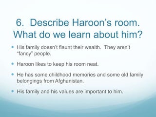 6. Describe Haroon’s room.
What do we learn about him?
 His family doesn’t flaunt their wealth. They aren’t
“fancy” people.
 Haroon likes to keep his room neat.
 He has some childhood memories and some old family
belongings from Afghanistan.
 His family and his values are important to him.
 