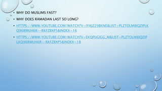 • WHY DO MUSLIMS FAST?
• WHY DOES RAMADAN LAST SO LONG?
• HTTPS://WWW.YOUTUBE.COM/WATCH?V=IYAJZ29BKNE&LIST=PLZTOLM8IQZIPLK
Q96RMUH6R--RKFZBXP5&INDEX=16
• HTTPS://WWW.YOUTUBE.COM/WATCH?V=EKQPUGIGG_M&LIST=PLZTOLM8IQZIP
LKQ96RMUH6R--RKFZBXP5&INDEX=18
 