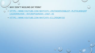• WHY DON’T MUSLIMS EAT PORK?
• HTTPS://WWW.YOUTUBE.COM/WATCH?V=2RV5N0KRVO8&LIST=PLZTOLM8IQZIP
LKQ96RMUH6R--RKFZBXP5&INDEX=20&T=0S
• HTTPS://WWW.YOUTUBE.COM/WATCH?V=E3_GPDQM1SO
 
