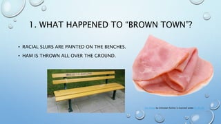 1. WHAT HAPPENED TO “BROWN TOWN”?
• RACIAL SLURS ARE PAINTED ON THE BENCHES.
• HAM IS THROWN ALL OVER THE GROUND.
This Photo by Unknown Author is licensed under CC BY-NC
 