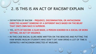2. IS THIS IS AN ACT OF RACISM? EXPLAIN
• DEFINITION OF RACISM - PREJUDICE, DISCRIMINATION, OR ANTAGONISM
DIRECTED AGAINST SOMEONE OF A DIFFERENT RACE BASED ON THE BELIEF
THAT ONE'S OWN RACE IS SUPERIOR.
• YES, ACTS OF RACISM: A SLUR MADE, A PERSON IGNORED IN A SOCIAL OR WORK
SETTING, AN ACT OF VIOLENCE.
• IN THIS CASE RACIAL SLURS WERE WRITTEN ON THE BENCHES AND PUTTING THE
HAM WHERE MUSLIM STUDENTS WHO DON’T EAT HAM SPEND A LOT OF TIME IS
DEFINITELY ANTAGONISM DIRECTED AT MUSLIMS.
 