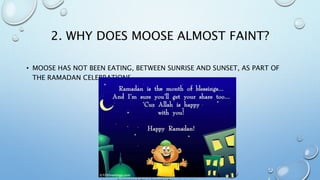 2. WHY DOES MOOSE ALMOST FAINT?
• MOOSE HAS NOT BEEN EATING, BETWEEN SUNRISE AND SUNSET, AS PART OF
THE RAMADAN CELEBRATIONS.
 