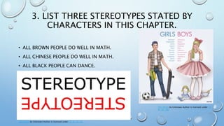 3. LIST THREE STEREOTYPES STATED BY
CHARACTERS IN THIS CHAPTER.
• ALL BROWN PEOPLE DO WELL IN MATH.
• ALL CHINESE PEOPLE DO WELL IN MATH.
• ALL BLACK PEOPLE CAN DANCE.
This Photo by Unknown Author is licensed under CC BY-SA-NC
This Photo by Unknown Author is licensed under CC
BY-NC-ND
 
