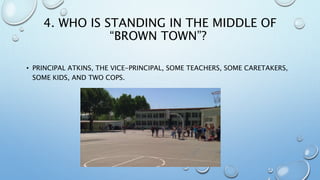 4. WHO IS STANDING IN THE MIDDLE OF
“BROWN TOWN”?
• PRINCIPAL ATKINS, THE VICE-PRINCIPAL, SOME TEACHERS, SOME CARETAKERS,
SOME KIDS, AND TWO COPS.
 