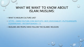 WHAT WE WANT TO KNOW ABOUT
ISLAM/MUSLIMS:
• WHAT IS MUSLIM CULTURE LIKE?
• HTTPS://WWW.YOUTUBE.COM/WATCH?V=WGP_OSOS3IA&LIST=PLZTOLM8IQZIPL
KQ96RMUH6R--RKFZBXP5&INDEX=15
• MUSLIMS ARE PEOPLE WHO FOLLOW THE ISLAMIC RELIGION
 
