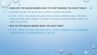 • WHEN DID THE MUSLIM WOMEN HAVE TO START WEARING THE HEAD THINGS?
• AROUND 600 BC FOR ISLAM, BUT IS WORN IN MANY RELIGIONS
• IN THE 1970’S THE IRANIAN ISLAMIC REVOLUTION HAPPENED AND IT BECAME
EXPECTED FOR MANY WOMEN TO WEAR THE HIJAB, NIQAB OR BURKA/ABAYA IN
MANY COUNTRIES
• WHY DO THE MUSLIM WOMEN WEAR THE HEAD THING?
• HTTPS://WWW.YOUTUBE.COM/WATCH?V=5_BAPO1SSMW&LIST=PLZTOLM8IQZIP
LKQ96RMUH6R--RKFZBXP5&INDEX=15&T=0S
 