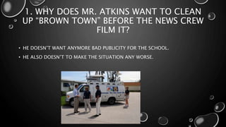 1. WHY DOES MR. ATKINS WANT TO CLEAN
UP “BROWN TOWN” BEFORE THE NEWS CREW
FILM IT?
• HE DOESN’T WANT ANYMORE BAD PUBLICITY FOR THE SCHOOL.
• HE ALSO DOESN’T TO MAKE THE SITUATION ANY WORSE.
 