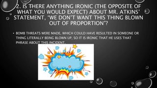 2. IS THERE ANYTHING IRONIC (THE OPPOSITE OF
WHAT YOU WOULD EXPECT) ABOUT MR. ATKINS’
STATEMENT, “WE DON’T WANT THIS THING BLOWN
OUT OF PROPORTION”?
• BOMB THREATS WERE MADE, WHICH COULD HAVE RESULTED IN SOMEONE OR
THING LITERALLY BEING BLOWN UP, SO IT IS IRONIC THAT HE USES THAT
PHRASE ABOUT THIS INCIDENT.
 