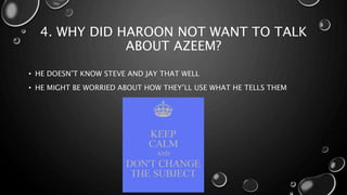 4. WHY DID HAROON NOT WANT TO TALK
ABOUT AZEEM?
• HE DOESN’T KNOW STEVE AND JAY THAT WELL
• HE MIGHT BE WORRIED ABOUT HOW THEY’LL USE WHAT HE TELLS THEM
 