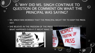 6. WHY DID MS. SINGH CONTINUE TO
QUESTION OR COMMENT ON WHAT THE
PRINCIPAL WAS SAYING?
• MS. SINGH WAS WORRIED THAT THE PRINCIPAL MIGHT TRY TO KEEP THE PRESS
OUT.
• SHE BELIEVES IN THE FREEDOM OF THE PRESS AND DOESN’T WANT TO HIDE
WHAT HAPPENED EVEN IF IT MIGHT MAKE THE SCHOOL LOOK BAD.
 